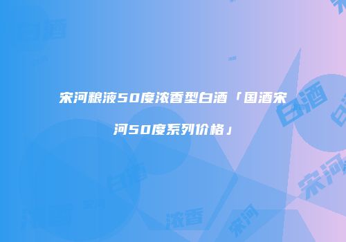 宋河粮液50度浓香型白酒「国酒宋河50度系列价格」