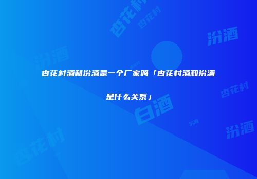 杏花村酒和汾酒是一个厂家吗「杏花村酒和汾酒是什么关系」