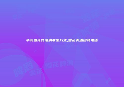 华润雪花啤酒的联系方式,雪花啤酒招商电话