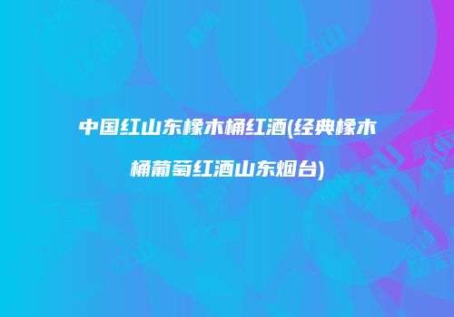 中国红山东橡木桶红酒(经典橡木桶葡萄红酒山东烟台)