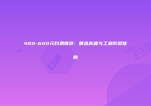 400-600元白酒推荐：精选高端与工薪阶层佳酿