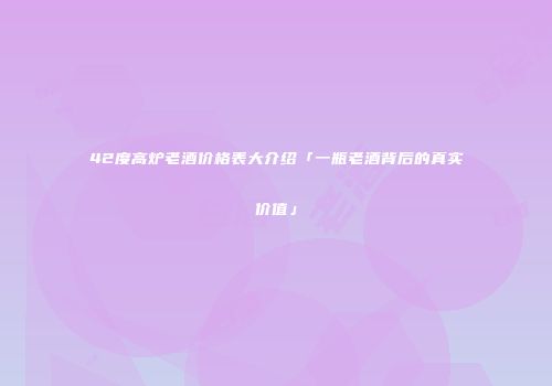 42度高炉老酒价格表大介绍「一瓶老酒背后的真实价值」