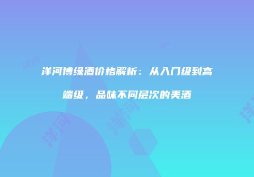 洋河博缘酒价格解析：从入门级到高端级，品味不同层次的美酒
