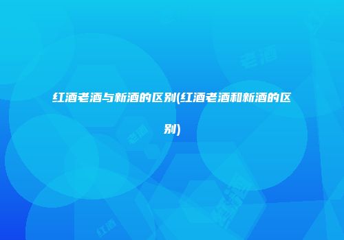 红酒老酒与新酒的区别(红酒老酒和新酒的区别)