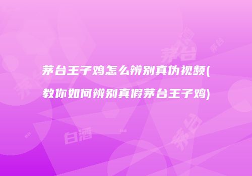 茅台王子鸡怎么辨别真伪视频(教你如何辨别真假茅台王子鸡)