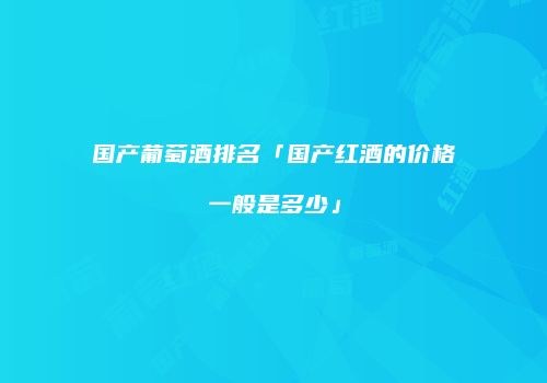 国产葡萄酒排名「国产红酒的价格一般是多少」