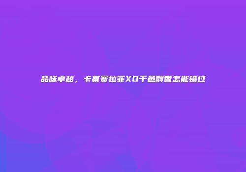 品味卓越，卡幕赛拉菲XO干邑醇香怎能错过