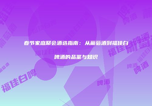 春节家庭聚会酒选指南：从葡萄酒到福佳白啤酒的品鉴与知识