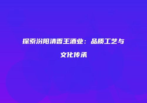 探索汾阳清香王酒业：品质工艺与文化传承