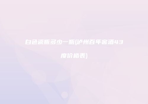 白色瓷瓶多少一瓶(泸州百年窖酒43度价格表)