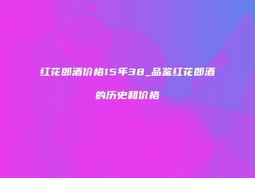 红花郎酒价格15年38_品鉴红花郎酒的历史和价格