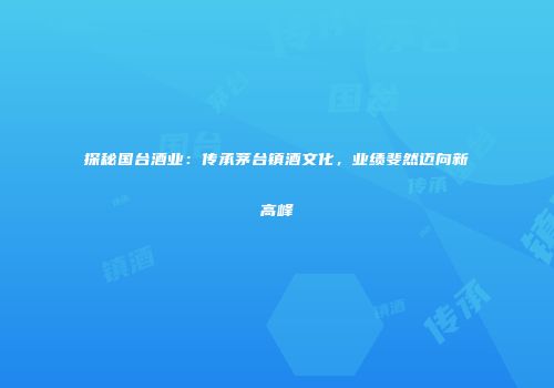 探秘国台酒业：传承茅台镇酒文化，业绩斐然迈向新高峰
