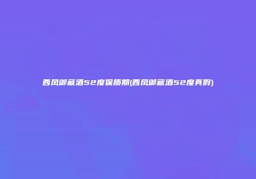 西凤御藏酒52度保质期(西凤御藏酒52度真假)