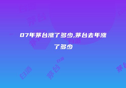 07年茅台涨了多少,茅台去年涨了多少