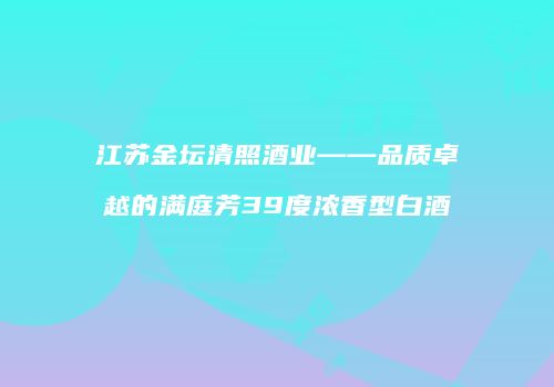 江苏金坛清照酒业——品质卓越的满庭芳39度浓香型白酒