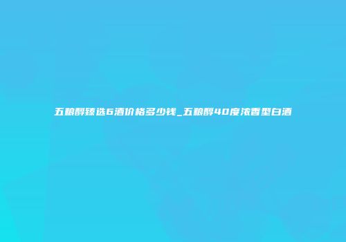 五粮醇臻选6酒价格多少钱_五粮醇40度浓香型白酒