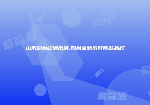 山东烟台啥酒出名,烟台葡萄酒有哪些品牌