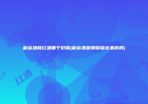 葡萄酒和红酒哪个好喝(葡萄酒是用脚踩出来的吗)