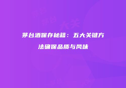茅台酒保存秘籍：五大关键方法确保品质与风味