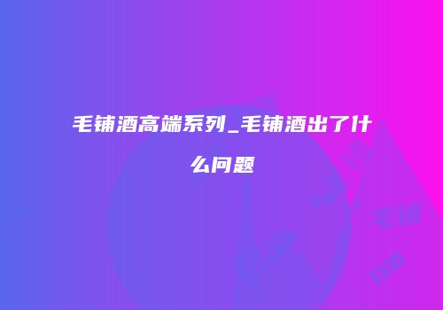 毛铺酒高端系列_毛铺酒出了什么问题