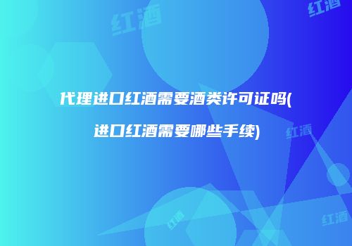 代理进口红酒需要酒类许可证吗(进口红酒需要哪些手续)