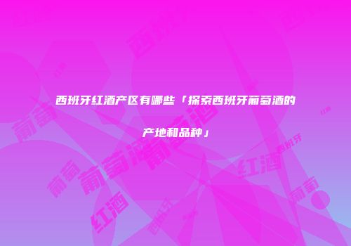 西班牙红酒产区有哪些「探索西班牙葡萄酒的产地和品种」