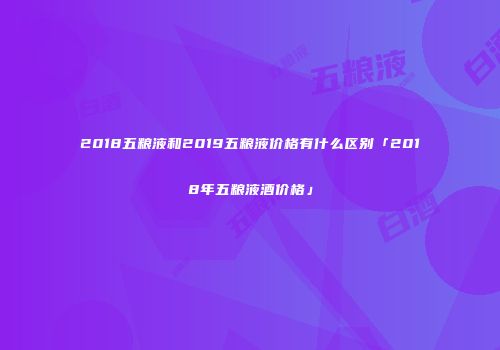 2018五粮液和2019五粮液价格有什么区别「2018年五粮液酒价格」