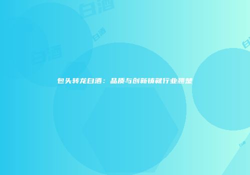 包头转龙白酒：品质与创新铸就行业翘楚
