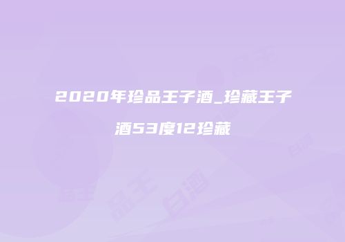 2020年珍品王子酒_珍藏王子酒53度12珍藏