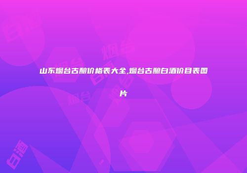 山东烟台古酿价格表大全,烟台古酿白酒价目表图片