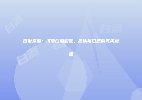 百世泉酒：济南白酒翘楚，品质与口感的完美融合