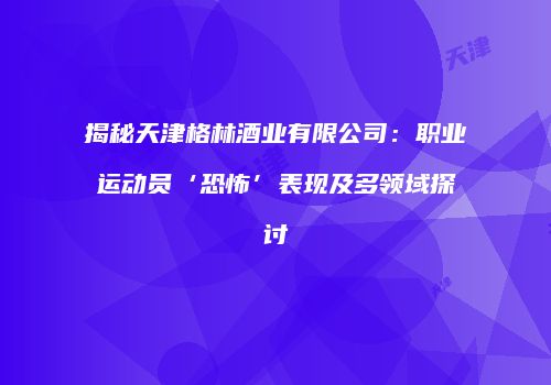 揭秘天津格林酒业有限公司：职业运动员‘恐怖’表现及多领域探讨