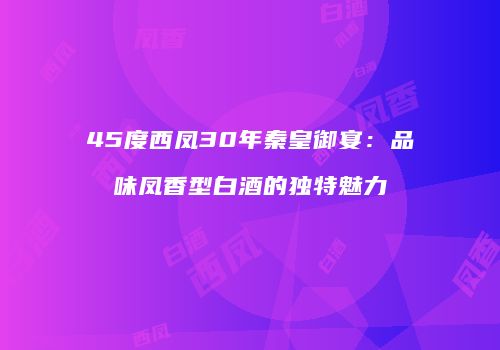 45度西凤30年秦皇御宴：品味凤香型白酒的独特魅力