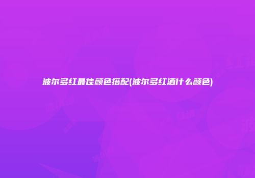 波尔多红最佳颜色搭配(波尔多红酒什么颜色)