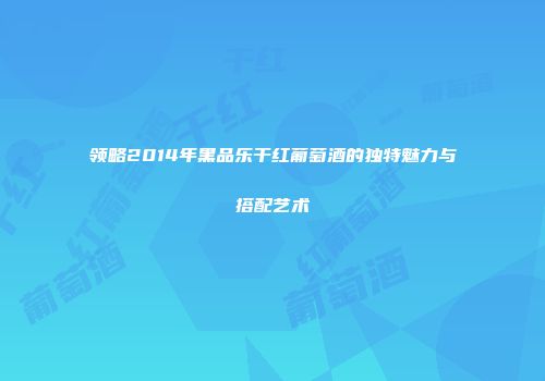 领略2014年黑品乐干红葡萄酒的独特魅力与搭配艺术
