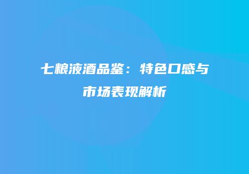 七粮液酒品鉴：特色口感与市场表现解析