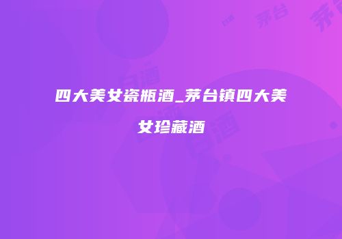 四大美女瓷瓶酒_茅台镇四大美女珍藏酒