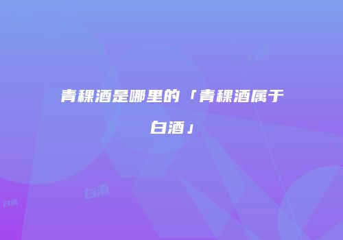 青稞酒是哪里的「青稞酒属于白酒」