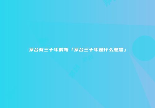 茅台有三十年的吗「茅台三十年是什么意思」