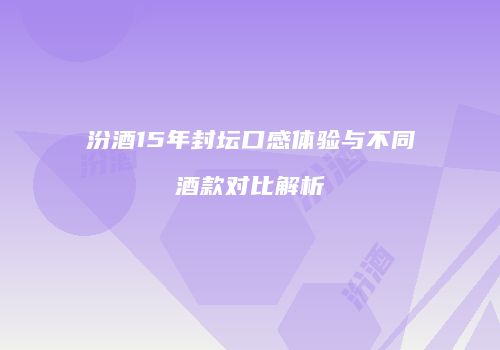 汾酒15年封坛口感体验与不同酒款对比解析