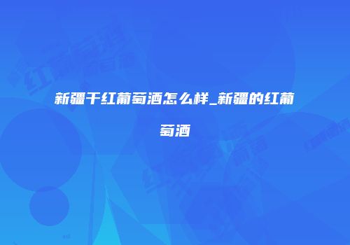新疆干红葡萄酒怎么样_新疆的红葡萄酒