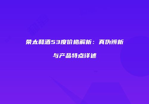 荣太和酒53度价格解析：真伪辨析与产品特点详述