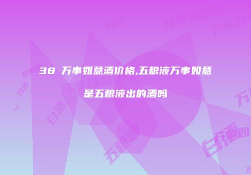 38℃万事如意酒价格,五粮液万事如意是五粮液出的酒吗