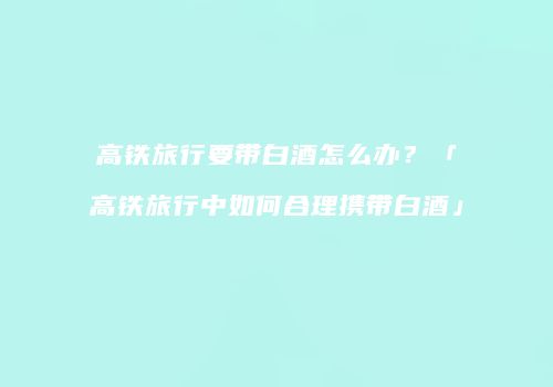 高铁旅行要带白酒怎么办？「高铁旅行中如何合理携带白酒」