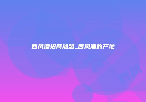 西凤酒招商加盟_西凤酒的产地