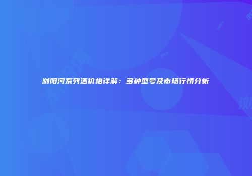浏阳河系列酒价格详解：多种型号及市场行情分析