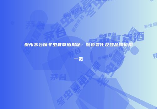 贵州茅台镇冬虫夏草酒揭秘：颜色变化及各品牌价格一览
