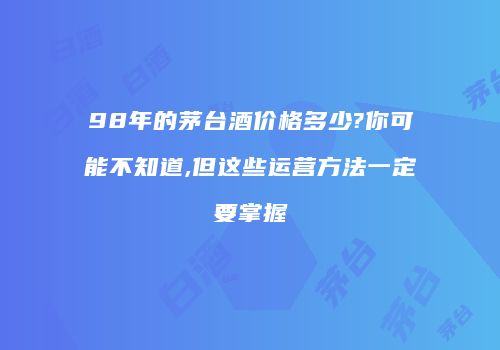 98年的茅台酒价格多少?你可能不知道,但这些运营方法一定要掌握