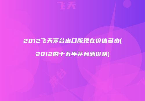 2012飞天茅台出口版现在价值多少(2012的十五年茅台酒价格)