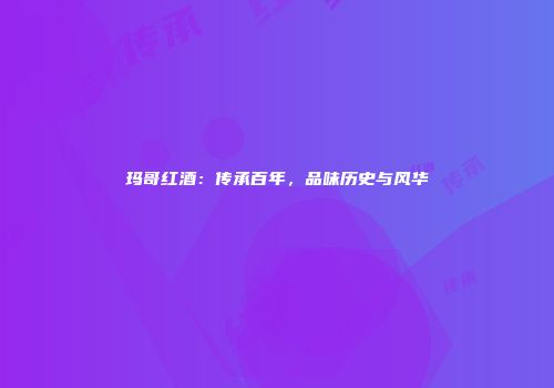 玛哥红酒：传承百年，品味历史与风华